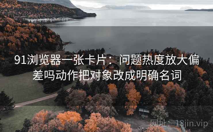 91浏览器一张卡片：问题热度放大偏差吗动作把对象改成明确名词