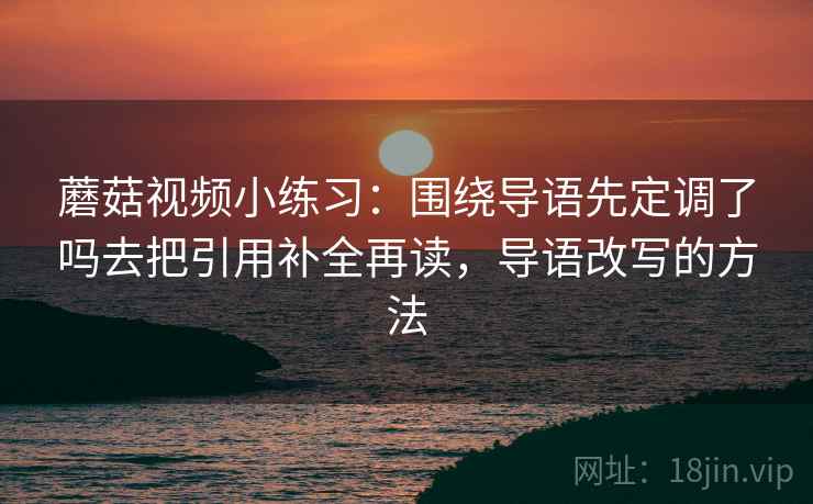 蘑菇视频小练习:围绕导语先定调了吗去把引用补全再读,导语改写的方法 蘑菇视频小练习:围绕导语先定调了吗去把引用补全再读,导语改写的方法